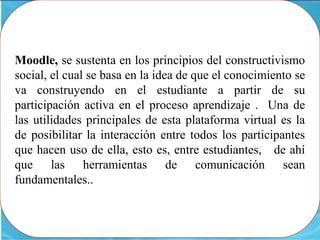 Moodle, se sustenta en los principios del constructivismo
social, el cual se basa en la idea de que el conocimiento se
va construyendo en el estudiante a partir de su
participación activa en el proceso aprendizaje . Una de
las utilidades principales de esta plataforma virtual es la
de posibilitar la interacción entre todos los participantes
que hacen uso de ella, esto es, entre estudiantes, de ahí
que las herramientas de comunicación sean
fundamentales..
 