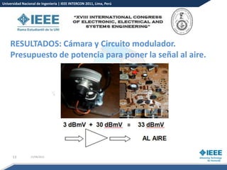 Universidad Nacional de Ingeniería | IEEE INTERCON 2011, Lima, Perú




    RESULTADOS: Cámara y Circuito modulador.
    Presupuesto de potencia para poner la señal al aire.




      11         15/08/2012
 