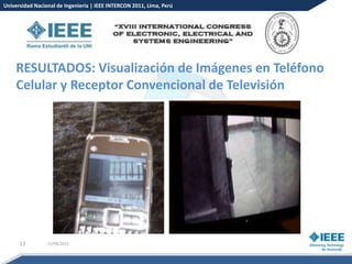 Universidad Nacional de Ingeniería | IEEE INTERCON 2011, Lima, Perú




    RESULTADOS: Visualización de Imágenes en Teléfono
    Celular y Receptor Convencional de Televisión




      13         15/08/2012
 