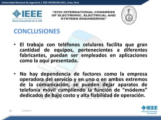 Universidad Nacional de Ingeniería | IEEE INTERCON 2011, Lima, Perú




           CONCLUSIONES
           • El trabajo con teléfonos celulares facilita que gran
             cantidad de equipos, pertenecientes a diferentes
             fabricantes, puedan ser empleados en aplicaciones
             como la aquí presentada.

           • No hay dependencia de factores como la empresa
             operadora del servicio y en uno o en ambos extremos
             de la comunicación, se pueden dejar aparatos de
             telefonía móvil cumpliendo la función de “módems”
             dedicados de bajo costo y alta fiabilidad de operación.

      18         15/08/2012
 