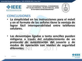 Universidad Nacional de Ingeniería | IEEE INTERCON 2011, Lima, Perú




           CONCLUSIONES
           • La simplicidad en las instrucciones para el móvil
             y en el formato de las señales tiene la ventaja de
             lograr fácil interoperabilidad entre teléfonos
             celulares.

           • Las desventajas ligadas a tanta sencillez pueden
             mitigarse a través del establecimiento de un
             protocolo de autenticación del usuario y de
             modos de operación con niveles de seguridad
             diferentes.

      19         15/08/2012
 