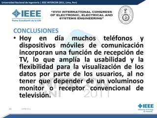 Universidad Nacional de Ingeniería | IEEE INTERCON 2011, Lima, Perú




           CONCLUSIONES
           • Hoy en día muchos teléfonos y
             dispositivos móviles de comunicación
             incorporan una función de recepción de
             TV, lo que amplía la usabilidad y la
             flexibilidad para la visualización de los
             datos por parte de los usuarios, al no
             tener que depender de un voluminoso
             monitor o receptor convencional de
             televisión.
      20         15/08/2012
 