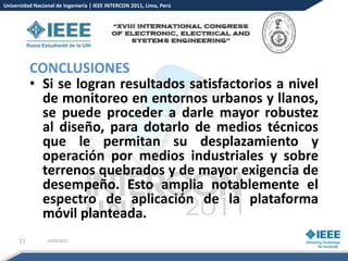 Universidad Nacional de Ingeniería | IEEE INTERCON 2011, Lima, Perú




           CONCLUSIONES
           • Si se logran resultados satisfactorios a nivel
             de monitoreo en entornos urbanos y llanos,
             se puede proceder a darle mayor robustez
             al diseño, para dotarlo de medios técnicos
             que le permitan su desplazamiento y
             operación por medios industriales y sobre
             terrenos quebrados y de mayor exigencia de
             desempeño. Esto amplia notablemente el
             espectro de aplicación de la plataforma
             móvil planteada.
      21         15/08/2012
 