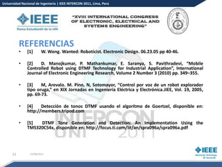 Universidad Nacional de Ingeniería | IEEE INTERCON 2011, Lima, Perú




           REFERENCIAS
           •   [1]       W. Wong. Wanted: Roboticist. Electronic Design. 06.23.05 pp 40-46.

           •   [2]   D. Manojkumar, P. Mathankumar, E. Saranya, S. Pavithradevi, “Mobile
               Controlled Robot using DTMF Technology for Industrial Application”, International
               Journal of Electronic Engineering Research, Volume 2 Number 3 (2010) pp. 349–355.

           •   [3]    M, Arevalo. M. Pino, N, Sotomayor, “Control por voz de un robot explorador
               tipo oruga,” en XIX Jornadas en Ingeniería Eléctrica y Electrónica.JIEE, Vol. 19, 2005,
               pp. 69-73.

           •   [4]    Detección de tonos DTMF usando el algoritmo de Goertzel, disponible en:
               http://members.tripod.com

           •   [5]  DTMF Tone Generation and Detection: An Implementation Using the
               TMS320C54x, disponible en: http://focus.ti.com/lit/an/spra096a/spra096a.pdf




      22         15/08/2012
 