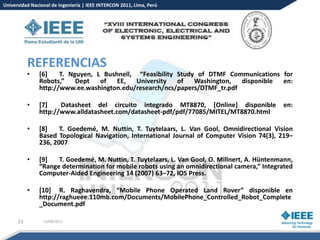 Universidad Nacional de Ingeniería | IEEE INTERCON 2011, Lima, Perú




           REFERENCIAS
           •   [6]    T. Nguyen, L Bushnell, “Feasibility Study of DTMF Communications for
               Robots,”    Dept   of   EE,   University   of   Washington,  disponible en:
               http://www.ee.washington.edu/research/ncs/papers/DTMF_tr.pdf

           •   [7]    Datasheet del circuito integrado MT8870, [Online] disponible             en:
               http://www.alldatasheet.com/datasheet-pdf/pdf/77085/MITEL/MT8870.html

           •   [8]    T. Goedemé, M. Nuttin, T. Tuytelaars, L. Van Gool, Omnidirectional Vision
               Based Topological Navigation, International Journal of Computer Vision 74(3), 219–
               236, 2007

           •   [9]   T. Goedemé, M. Nuttin, T. Tuytelaars, L. Van Gool, O. Millnert, A. Hüntenmann,
               “Range determination for mobile robots using an omnidirectional camera,” Integrated
               Computer-Aided Engineering 14 (2007) 63–72, IOS Press.

           •   [10] R. Raghavendra, “Mobile Phone Operated Land Rover” disponible en
               http://raghueee.110mb.com/Documents/MobilePhone_Controlled_Robot_Complete
               _Document.pdf

      23         15/08/2012
 