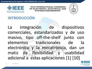 Universidad Nacional de Ingeniería | IEEE INTERCON 2011, Lima, Perú




           INTRODUCCIÓN

           La    integración     de     dispositivos
           comerciales, estandarizados y de uso
           masivo, tipo off-the-shelf junto con
           elementos      tradicionales    de      la
           electrónica y la mecatrónica, dan un
           matiz de flexibilidad y usabilidad
           adicional a estas aplicaciones [1] [10]
       4         15/08/2012
 