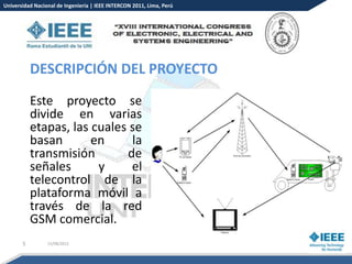 Universidad Nacional de Ingeniería | IEEE INTERCON 2011, Lima, Perú




           DESCRIPCIÓN DEL PROYECTO
           Este proyecto se
           divide en varias
           etapas, las cuales se
           basan       en     la
           transmisión       de
           señales      y     el
           telecontrol de la
           plataforma móvil a
           través de la red
           GSM comercial.
       5         15/08/2012
 