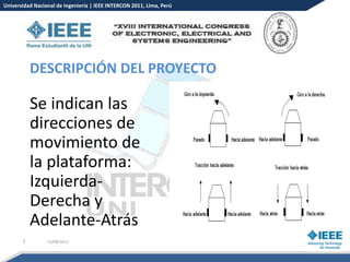 Universidad Nacional de Ingeniería | IEEE INTERCON 2011, Lima, Perú




           DESCRIPCIÓN DEL PROYECTO

           Se indican las
           direcciones de
           movimiento de
           la plataforma:
           Izquierda-
           Derecha y
           Adelante-Atrás
       7         15/08/2012
 