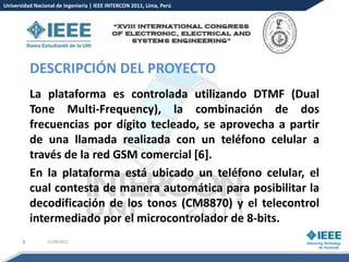 Universidad Nacional de Ingeniería | IEEE INTERCON 2011, Lima, Perú




           DESCRIPCIÓN DEL PROYECTO
           La plataforma es controlada utilizando DTMF (Dual
           Tone Multi-Frequency), la combinación de dos
           frecuencias por dígito tecleado, se aprovecha a partir
           de una llamada realizada con un teléfono celular a
           través de la red GSM comercial [6].
           En la plataforma está ubicado un teléfono celular, el
           cual contesta de manera automática para posibilitar la
           decodificación de los tonos (CM8870) y el telecontrol
           intermediado por el microcontrolador de 8-bits.
       8         15/08/2012
 
