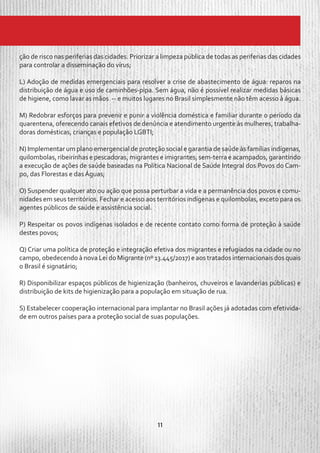 11
ção de risco nas periferias das cidades. Priorizar a limpeza pública de todas as periferias das cidades
para controlar a disseminação do vírus;
L) Adoção de medidas emergenciais para resolver a crise de abastecimento de água: reparos na
distribuição de água e uso de caminhões-pipa. Sem água, não é possível realizar medidas básicas
de higiene, como lavar as mãos -- e muitos lugares no Brasil simplesmente não têm acesso à água.
M) Redobrar esforços para prevenir e punir a violência doméstica e familiar durante o período da
quarentena, oferecendo canais efetivos de denúncia e atendimento urgente às mulheres, trabalha-
doras domésticas, crianças e população LGBTI;
N) Implementar um plano emergencial de proteção social e garantia de saúde às famílias indígenas,
quilombolas, ribeirinhas e pescadoras, migrantes e imigrantes, sem-terra e acampados, garantindo
a execução de ações de saúde baseadas na Política Nacional de Saúde Integral dos Povos do Cam-
po, das Florestas e das Águas;
O) Suspender qualquer ato ou ação que possa perturbar a vida e a permanência dos povos e comu-
nidades em seus territórios. Fechar e acesso aos territórios indígenas e quilombolas, exceto para os
agentes públicos de saúde e assistência social.
P) Respeitar os povos indígenas isolados e de recente contato como forma de proteção à saúde
destes povos;
Q) Criar uma política de proteção e integração efetiva dos migrantes e refugiados na cidade ou no
campo, obedecendo à nova Lei do Migrante (nº 13.445/2017) e aos tratados internacionais dos quais
o Brasil é signatário;
R) Disponibilizar espaços públicos de higienização (banheiros, chuveiros e lavanderias públicas) e
distribuição de kits de higienização para a população em situação de rua.
S) Estabelecer cooperação internacional para implantar no Brasil ações já adotadas com efetivida-
de em outros países para a proteção social de suas populações.
 