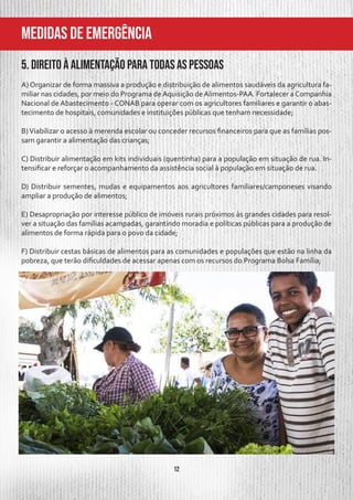 12
MeDIDAS DE EMERGÊNCIA
5. Direito à alimentação para todas as pessoas
A) Organizar de forma massiva a produção e distribuição de alimentos saudáveis da agricultura fa-
miliar nas cidades, por meio do Programa deAquisição deAlimentos-PAA. Fortalecer aCompanhia
Nacional de Abastecimento - CONAB para operar com os agricultores familiares e garantir o abas-
tecimento de hospitais, comunidades e instituições públicas que tenham necessidade;
B)Viabilizar o acesso à merenda escolar ou conceder recursos financeiros para que as famílias pos-
sam garantir a alimentação das crianças;
C) Distribuir alimentação em kits individuais (quentinha) para a população em situação de rua. In-
tensificar e reforçar o acompanhamento da assistência social à população em situação de rua.
D) Distribuir sementes, mudas e equipamentos aos agricultores familiares/camponeses visando
ampliar a produção de alimentos;
E) Desapropriação por interesse público de imóveis rurais próximos às grandes cidades para resol-
ver a situação das famílias acampadas, garantindo moradia e políticas públicas para a produção de
alimentos de forma rápida para o povo da cidade;
F) Distribuir cestas básicas de alimentos para as comunidades e populações que estão na linha da
pobreza, que terão dificuldades de acessar apenas com os recursos do Programa Bolsa Família;
 