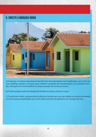 13
6. DIREITO À MORADIA DIGNA
A) Organizar um plano especial para atendimento das populações mais fragilizadas, que vivem nas
ruas, palafitas, favelas e cortiços, para viabilizar condições de moradia digna, com possível remo-
ção, utilização de imóveis públicos e desapropriação de imóveis privados;
B) Proibir qualquer ação de despejo de famílias em áreas urbanas e rurais;
C)Transformar hotéis, equipamentos públicos e imóveis sem uso nas cidades em locais de moradia
provisória para as populações que vivem abaixo da linha da pobreza e em situação de risco.
 