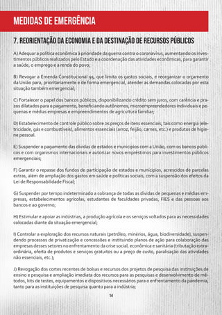 14
MeDIDAS DE EMERGÊNCIA
7. Reorientação da economia e da destinação de recursos públicos
A)Adequar a política econômica à prioridade da guerra contra o coronavírus, aumentando os inves-
timentos públicos realizados pelo Estado e a coordenação das atividades econômicas, para garantir
a saúde, o emprego e a renda do povo;
B) Revogar a Emenda Constitucional 95, que limita os gastos sociais, e reorganizar o orçamento
da União para, prioritariamente e de forma emergencial, atender as demandas colocadas por esta
situação também emergencial;
C) Fortalecer o papel dos bancos públicos, disponibilizando crédito sem juros, com carência e pra-
zos dilatados para o pagamento, beneficiando autônomos, microempreendedores individuais e pe-
quenas e médias empresas e empreendimentos de agricultura familiar;
D) Estabelecimento de controle público sobre os preços de itens essenciais, tais como energia (ele-
tricidade, gás e combustíveis), alimentos essenciais (arroz, feijão, carnes, etc.) e produtos de higie-
ne pessoal.
E) Suspender o pagamento das dívidas de estados e municípios com a União, com os bancos públi-
cos e com organismos internacionais e autorizar novos empréstimos para investimentos públicos
emergenciais;
F) Garantir o repasse dos fundos de participação de estados e munícipios, acrescidos de parcelas
extras, além de ampliação dos gastos em saúde e políticas sociais, com a suspensão dos efeitos da
Lei de Responsabilidade Fiscal;
G) Suspender por tempo indeterminado a cobrança de todas as dívidas de pequenas e médias em-
presas, estabelecimentos agrícolas, estudantes de faculdades privadas, FIES e das pessoas aos
bancos e ao governo;
H) Estimular e apoiar as indústrias, a produção agrícola e os serviços voltados para as necessidades
colocadas diante da situação emergencial;
I) Controlar a exploração dos recursos naturais (petróleo, minérios, água, biodiversidade), suspen-
dendo processos de privatização e concessões e instituindo planos de ação para colaboração das
empresas desses setores no enfrentamento da crise social, econômica e sanitária (tributação extra-
ordinária, oferta de produtos e serviços gratuitos ou a preço de custo, paralisação das atividades
não essenciais, etc.);
J) Revogação dos cortes recentes de bolsas e recursos dos projetos de pesquisa das instituições de
ensino e pesquisa e ampliação imediata dos recursos para as pesquisas e desenvolvimento de mé-
todos, kits de testes, equipamentos e dispositivos necessários para o enfrentamento da pandemia,
tanto para as instituições de pesquisa quanto para a indústria;
 