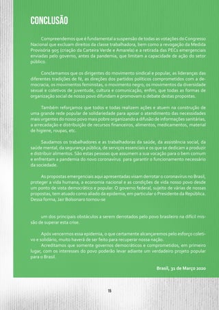 15
Compreendemos que é fundamental a suspensão de todas as votações doCongresso
Nacional que excluam direitos da classe trabalhadora, bem como a revogação da Medida
Provisória 905 (criação da Carteira Verde e Amarela) e a retirada das PECs emergenciais
enviadas pelo governo, antes da pandemia, que limitam a capacidade de ação do setor
público.
Conclamamos que os dirigentes do movimento sindical e popular, as lideranças das
diferentes tradições de fé, as direções dos partidos políticos comprometidos com a de-
mocracia, os movimentos feministas, o movimento negro, os movimentos da diversidade
sexual e coletivos de juventude, cultura e comunicação, enfim, que todas as formas de
organização social de nosso povo difundam e promovam o debate destas propostas.
Também reforçamos que todos e todas realizem ações e atuem na construção de
uma grande rede popular de solidariedade para apoiar o atendimento das necessidades
mais urgentes do nosso povo mais pobre organizando a difusão de informações sanitárias,
a arrecadação e distribuição de recursos financeiros, alimentos, medicamentos, material
de higiene, roupas, etc.
Saudamos os trabalhadores e as trabalhadoras da saúde, da assistência social, da
saúde mental, da segurança pública, de serviços essenciais e os que se dedicam a produzir
e distribuir alimentos. São estas pessoas que assumem a sua vocação para o bem comum
e enfrentam a pandemia do novo coronavírus para garantir o funcionamento necessário
da sociedade.
As propostas emergenciais aqui apresentadas visam derrotar o coronavírus no Brasil,
proteger a vida humana, a economia nacional e as condições de vida nosso povo desde
um ponto de vista democrático e popular. O governo federal, sujeito de várias de nossas
propostas, tem atuado como aliado da epidemia, em particular o Presidente da República.
Dessa forma, Jair Bolsonaro tornou-se
um dos principais obstáculos a serem derrotados pelo povo brasileiro na difícil mis-
são de superar esta crise.
Após vencermos essa epidemia, o que certamente alcançaremos pelo esforço coleti-
vo e solidário, muito haverá de ser feito para recuperar nossa nação.
Acreditamos que somente governos democráticos e comprometidos, em primeiro
lugar, com os interesses do povo poderão levar adiante um verdadeiro projeto popular
para o Brasil.
Brasil, 31 de Março 2020
CONCLUSÃO
 