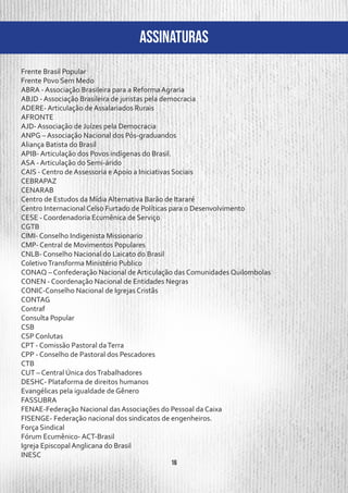 16
ASSINATURAS
Frente Brasil Popular
Frente Povo Sem Medo
ABRA - Associação Brasileira para a Reforma Agraria
ABJD - Associação Brasileira de juristas pela democracia
ADERE- Articulação de Assalariados Rurais
AFRONTE
AJD- Associação de Juízes pela Democracia
ANPG – Associação Nacional dos Pós-graduandos
Aliança Batista do Brasil
APIB- Articulação dos Povos indígenas do Brasil.
ASA - Articulação do Semi-árido
CAIS - Centro de Assessoria e Apoio a Iniciativas Sociais
CEBRAPAZ
CENARAB
Centro de Estudos da Mídia Alternativa Barão de Itararé
Centro Internacional Celso Furtado de Políticas para o Desenvolvimento
CESE - Coordenadoria Ecumênica de Serviço
CGTB
CIMI- Conselho Indigenista Missionario
CMP- Central de Movimentos Populares
CNLB- Conselho Nacional do Laicato do Brasil
ColetivoTransforma Ministério Publico
CONAQ – Confederação Nacional de Articulação das Comunidades Quilombolas
CONEN - Coordenação Nacional de Entidades Negras
CONIC-Conselho Nacional de Igrejas Cristãs
CONTAG
Contraf
Consulta Popular
CSB
CSP Conlutas
CPT - Comissão Pastoral daTerra
CPP - Conselho de Pastoral dos Pescadores
CTB
CUT – Central Única dosTrabalhadores
DESHC- Plataforma de direitos humanos
Evangélicas pela igualdade de Gênero
FASSUBRA
FENAE-Federação Nacional das Associações do Pessoal da Caixa
FISENGE- Federação nacional dos sindicatos de engenheiros.
Força Sindical
Fórum Ecumênico- ACT-Brasil
Igreja Episcopal Anglicana do Brasil
INESC
 