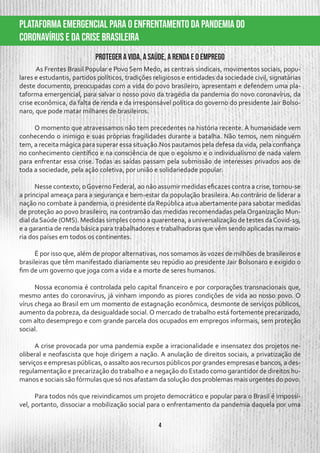 4
PLATAFORMA EMERGENCIAL PARA O ENFRENTAMENTO DA PANDEMIA DO
CORONAVÍRUS E DA CRISE BRASILEIRA
Proteger a vida, a saúde, a renda e o emprego
As Frentes Brasil Popular e Povo Sem Medo, as centrais sindicais, movimentos sociais, popu-
lares e estudantis, partidos políticos, tradições religiosos e entidades da sociedade civil, signatárias
deste documento, preocupadas com a vida do povo brasileiro, apresentam e defendem uma pla-
taforma emergencial, para salvar o nosso povo da tragédia da pandemia do novo coronavírus, da
crise econômica, da falta de renda e da irresponsável política do governo do presidente Jair Bolso-
naro, que pode matar milhares de brasileiros.
O momento que atravessamos não tem precedentes na história recente. A humanidade vem
conhecendo o inimigo e suas próprias fragilidades durante a batalha. Não temos, nem ninguém
tem, a receita mágica para superar essa situação.Nos pautamos pela defesa da vida, pela confiança
no conhecimento científico e na consciência de que o egoísmo e o individualismo de nada valem
para enfrentar essa crise. Todas as saídas passam pela submissão de interesses privados aos de
toda a sociedade, pela ação coletiva, por união e solidariedade popular.
Nesse contexto, oGoverno Federal, ao não assumir medidas eficazes contra a crise, tornou-se
a principal ameaça para a segurança e bem-estar da população brasileira. Ao contrário de liderar a
nação no combate à pandemia, o presidente da República atua abertamente para sabotar medidas
de proteção ao povo brasileiro, na contramão das medidas recomendadas pela Organização Mun-
dial da Saúde (OMS). Medidas simples como a quarentena, a universalização de testes daCovid-19,
e a garantia de renda básica para trabalhadores e trabalhadoras que vêm sendo aplicadas na maio-
ria dos países em todos os continentes.
É por isso que, além de propor alternativas, nos somamos às vozes de milhões de brasileiros e
brasileiras que têm manifestado diariamente seu repúdio ao presidente Jair Bolsonaro e exigido o
fim de um governo que joga com a vida e a morte de seres humanos.
Nossa economia é controlada pelo capital financeiro e por corporações transnacionais que,
mesmo antes do coronavírus, já vinham impondo as piores condições de vida ao nosso povo. O
vírus chega ao Brasil em um momento de estagnação econômica, desmonte de serviços públicos,
aumento da pobreza, da desigualdade social. O mercado de trabalho está fortemente precarizado,
com alto desemprego e com grande parcela dos ocupados em empregos informais, sem proteção
social.
A crise provocada por uma pandemia expõe a irracionalidade e insensatez dos projetos ne-
oliberal e neofascista que hoje dirigem a nação. A anulação de direitos sociais, a privatização de
serviços e empresas públicas, o assalto aos recursos públicos por grandes empresas e bancos, a des-
regulamentação e precarização do trabalho e a negação do Estado como garantidor de direitos hu-
manos e sociais são fórmulas que só nos afastam da solução dos problemas mais urgentes do povo.
Para todos nós que reivindicamos um projeto democrático e popular para o Brasil é impossí-
vel, portanto, dissociar a mobilização social para o enfrentamento da pandemia daquela por uma
 