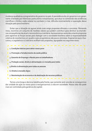 5
mudança qualitativa e programática de governo no país.A persistência de um governo e um gover-
nante orientado por interesses particulares e empresariais, que atua na contramão das evidências
científicas e limita a ação estatal no combate à crise, dificulta enormemente a superação dessa
situação pelo povo brasileiro.
Evitar que a situação se agrave ainda mais exige propostas eficazes e concretas. Pensando
nisso, reunimos um conjunto de medidas viáveis que podem contribuir para diminuir as dramáti-
cas consequências da atual crise econômica e sanitária.Apresentamos neste documento propostas
para aglutinar as forças sociais para dialogar com a sociedade brasileira sobre a responsabilidade
coletiva de revertermos um quadro cujos prognósticos são pouco otimistas. Esperamos que o Exe-
cutivo, o Legislativo e o Judiciário acolham tais propostas, agrupadas nos seguintes eixos:
1. Condições básicas para salvar nosso povo
2. Promoção e fortalecimento da saúde pública
3. Garantia de Emprego e Renda para os trabalhadores
4. Proteção social, direito à alimentação e à moradia para todos
5.Direito à alimentação para todas as pessoas
6. Direito à moradia digna
7. Reorientação da economia e da destinação de recursos públicos
Temos uma longa e decisiva batalha pela frente, que somente será vencida se conseguirmos
dar unidade de ação ao nosso povo e reorganizarmos a vida em sociedade. Nossa vida não pode
mais ser controlada pela ganância do capital.
 