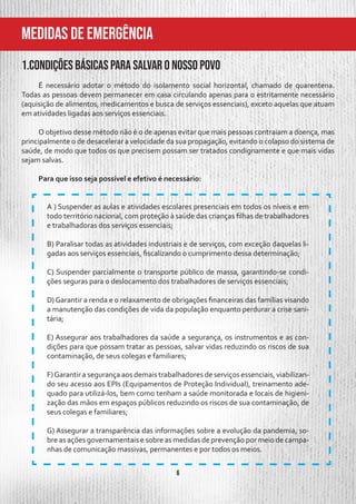 6
MeDIDAS DE EMERGÊNCIA
1.Condições básicas para salvar o nosso povo
É necessário adotar o método do isolamento social horizontal, chamado de quarentena.
Todas as pessoas devem permanecer em casa circulando apenas para o estritamente necessário
(aquisição de alimentos, medicamentos e busca de serviços essenciais), exceto aquelas que atuam
em atividades ligadas aos serviços essenciais.
O objetivo desse método não é o de apenas evitar que mais pessoas contraiam a doença, mas
principalmente o de desacelerar a velocidade da sua propagação, evitando o colapso do sistema de
saúde, de modo que todos os que precisem possam ser tratados condignamente e que mais vidas
sejam salvas.
Para que isso seja possível e efetivo é necessário:
A ) Suspender as aulas e atividades escolares presenciais em todos os níveis e em
todo território nacional, com proteção à saúde das crianças filhas de trabalhadores
e trabalhadoras dos serviços essenciais;
B) Paralisar todas as atividades industriais e de serviços, com exceção daquelas li-
gadas aos serviços essenciais, fiscalizando o cumprimento dessa determinação;
C) Suspender parcialmente o transporte público de massa, garantindo-se condi-
ções seguras para o deslocamento dos trabalhadores de serviços essenciais;
D) Garantir a renda e o relaxamento de obrigações financeiras das famílias visando
a manutenção das condições de vida da população enquanto perdurar a crise sani-
tária;
E) Assegurar aos trabalhadores da saúde a segurança, os instrumentos e as con-
dições para que possam tratar as pessoas, salvar vidas reduzindo os riscos de sua
contaminação, de seus colegas e familiares;
F)Garantir a segurança aos demais trabalhadores de serviços essenciais, viabilizan-
do seu acesso aos EPIs (Equipamentos de Proteção Individual), treinamento ade-
quado para utilizá-los, bem como tenham a saúde monitorada e locais de higieni-
zação das mãos em espaços públicos reduzindo os riscos de sua contaminação, de
seus colegas e familiares;
G) Assegurar a transparência das informações sobre a evolução da pandemia, so-
bre as ações governamentais e sobre as medidas de prevenção por meio de campa-
nhas de comunicação massivas, permanentes e por todos os meios.
 