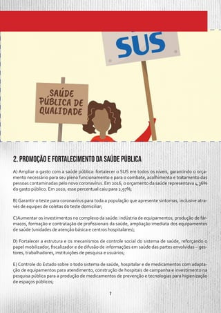 7
A) Ampliar o gasto com a saúde pública: fortalecer o SUS em todos os níveis, garantindo o orça-
mento necessário para seu pleno funcionamento e para o combate, acolhimento e tratamento das
pessoas contaminadas pelo novo coronavírus. Em 2016, o orçamento da saúde representava 4,36%
do gasto público. Em 2020, esse percentual caiu para 2,97%;
B) Garantir o teste para coronavírus para toda a população que apresente sintomas, inclusive atra-
vés de equipes de coletas do teste domiciliar;
C)Aumentar os investimentos no complexo da saúde: indústria de equipamentos, produção de fár-
macos, formação e contratação de profissionais da saúde, ampliação imediata dos equipamentos
de saúde (unidades de atenção básica e centros hospitalares);
D) Fortalecer a estrutura e os mecanismos de controle social do sistema de saúde, reforçando o
papel mobilizador, fiscalizador e de difusão de informações em saúde das partes envolvidas – ges-
tores, trabalhadores, instituições de pesquisa e usuários;
E) Controle do Estado sobre o todo sistema de saúde, hospitalar e de medicamentos com adapta-
ção de equipamentos para atendimento, construção de hospitais de campanha e investimento na
pesquisa pública para a produção de medicamentos de prevenção e tecnologias para higienização
de espaços públicos;
2. Promoção e fortalecimento da saúde pública
 