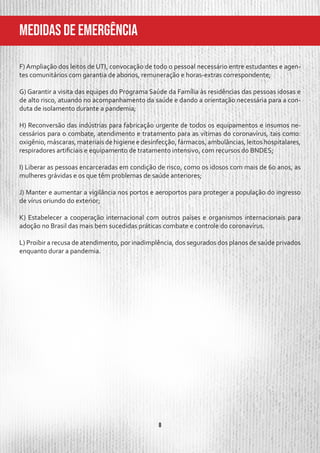 8
MeDIDAS DE EMERGÊNCIA
F) Ampliação dos leitos de UTI, convocação de todo o pessoal necessário entre estudantes e agen-
tes comunitários com garantia de abonos, remuneração e horas-extras correspondente;
G) Garantir a visita das equipes do Programa Saúde da Família às residências das pessoas idosas e
de alto risco, atuando no acompanhamento da saúde e dando a orientação necessária para a con-
duta de isolamento durante a pandemia;
H) Reconversão das indústrias para fabricação urgente de todos os equipamentos e insumos ne-
cessários para o combate, atendimento e tratamento para as vítimas do coronavírus, tais como:
oxigênio, máscaras, materiais de higiene e desinfecção, fármacos, ambulâncias, leitos hospitalares,
respiradores artificiais e equipamento de tratamento intensivo, com recursos do BNDES;
I) Liberar as pessoas encarceradas em condição de risco, como os idosos com mais de 60 anos, as
mulheres grávidas e os que têm problemas de saúde anteriores;
J) Manter e aumentar a vigilância nos portos e aeroportos para proteger a população do ingresso
de vírus oriundo do exterior;
K) Estabelecer a cooperação internacional com outros países e organismos internacionais para
adoção no Brasil das mais bem sucedidas práticas combate e controle do coronavírus.
L) Proibir a recusa de atendimento, por inadimplência, dos segurados dos planos de saúde privados
enquanto durar a pandemia.
 