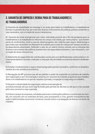 9
A) Garantia de estabilidade no emprego e na renda para todos os trabalhadores e trabalhadoras
formais no período da crise, por meio dos diversos instrumentos de políticas públicas existentes e,
caso necessário, com a criação de novos mecanismos;
B) Garantia da renda emergencial com maior celeridade possível até o fim da pandemia para os
trabalhadores e as trabalhadoras informais do campo e da cidade, por conta própria - que tiverem
perda de rendimentos, total ou parcial, desempregados não cobertos pelo seguro desemprego e
para todos que necessitem se afastarem do trabalho para cuidar de crianças em recesso escolar ou
de dependentes adoentados. Defender o valor de um salário mínimo mensal, com a utilização dos
diversos instrumentos das políticas assistenciais e de seguridade existentes e, caso necessário, com
a criação de novos mecanismos;
C) Adiamento do pagamento de contribuições sociais para os trabalhadores/as conta própria e mi-
croempreendedores durante a redução ou cessação das atividades econômicas desses trabalhado-
res/as;
D) Ampliar imediatamente o seguro-desemprego pelo período necessário, conforme os desdobra-
mentos da crise sanitária e econômica;
E) Revogação da MP 927/2020 que dá aos patrões o poder de suspender os contratos de trabalho
sem negociação e sem remuneração e autoriza um conjunto de medidas prejudiciais aos trabalha-
dores e as trabalhadoras no que diz respeito à jornada, a inspeção e à segurança no trabalho;
F) Garantir a ultratividade da negociação coletiva (manutenção do
acordo/convenção até que outro seja fechado) pelo período de 180 dias ou até que a crise causada
pelo novo coronavírus seja superada;
G)Cobrar e propor às empresas, entidades patronais e instituições públicas a constituição de comi-
tês, em conjunto com os sindicatos de base, para acompanhar a crise, garantir transparência das
ações implementadas e promover iniciativas visando reduzir a propagação da doença nos locais de
trabalho.
3. Garantia de Emprego e Renda para os trabalhadores e
as trabalhadoras
 