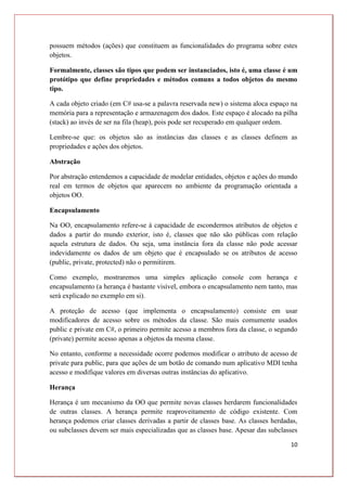 10
possuem métodos (ações) que constituem as funcionalidades do programa sobre estes
objetos.
Formalmente, classes são tipos que podem ser instanciados, isto é, uma classe é um
protótipo que define propriedades e métodos comuns a todos objetos do mesmo
tipo.
A cada objeto criado (em C# usa-se a palavra reservada new) o sistema aloca espaço na
memória para a representação e armazenagem dos dados. Este espaço é alocado na pilha
(stack) ao invés de ser na fila (heap), pois pode ser recuperado em qualquer ordem.
Lembre-se que: os objetos são as instâncias das classes e as classes definem as
propriedades e ações dos objetos.
Abstração
Por abstração entendemos a capacidade de modelar entidades, objetos e ações do mundo
real em termos de objetos que aparecem no ambiente da programação orientada a
objetos OO.
Encapsulamento
Na OO, encapsulamento refere-se à capacidade de escondermos atributos de objetos e
dados a partir do mundo exterior, isto é, classes que não são públicas com relação
aquela estrutura de dados. Ou seja, uma instância fora da classe não pode acessar
indevidamente os dados de um objeto que é encapsulado se os atributos de acesso
(public, private, protected) não o permitirem.
Como exemplo, mostraremos uma simples aplicação console com herança e
encapsulamento (a herança é bastante visível, embora o encapsulamento nem tanto, mas
será explicado no exemplo em si).
A proteção de acesso (que implementa o encapsulamento) consiste em usar
modificadores de acesso sobre os métodos da classe. São mais comumente usados
public e private em C#, o primeiro permite acesso a membros fora da classe, o segundo
(private) permite acesso apenas a objetos da mesma classe.
No entanto, conforme a necessidade ocorre podemos modificar o atributo de acesso de
private para public, para que ações de um botão de comando num aplicativo MDI tenha
acesso e modifique valores em diversas outras instâncias do aplicativo.
Herança
Herança é um mecanismo da OO que permite novas classes herdarem funcionalidades
de outras classes. A herança permite reaproveitamento de código existente. Com
herança podemos criar classes derivadas a partir de classes base. As classes herdadas,
ou subclasses devem ser mais especializadas que as classes base. Apesar das subclasses
 