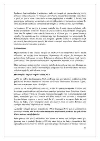 11
herdarem funcionalidades já existentes, nada nos impede de acrescentarmos novos
métodos nestas subclasses. O operador : em C# deve preceder (na sintaxe) a classe base
a partir da qual a nova classe herda as suas propriedades e métodos. A herança vai
permitir que o código do seu aplicativo seja dividido em níveis hierárquicos, partindo de
umas poucas classes base e caminhando em direção às subclasses mais especializadas.
A linguagem C# dá suporte a herança múltipla, isto é, uma mesma subclasse pode
herdar propriedades e métodos de mais de uma classe base. Por outro lado, a linguagem
Java não dá suporte a este tipo de construção e dizemos que Java possui herança
simples. Os arquitetos da Java preferiram este tipo de arquitetura pois a construção de
herança múltipla é muito delicada a dá margens a grandes confusões e exige um nível
de controle da equipe muito apurado. Os termos classe-pai, superclasse, classe-filha são
sinônimos dos termos acima aplicados.
Polimorfismo
O polimorfismo é uma situação na qual um objeto pode se comportar de modos muito
diferentes, ao receber uma mensagem, dependendo da origem da mensagem. O
polimorfismo é alcançado por meio de herança e sobrecarga dos métodos (você escreve
outro método com o mesmo nome mas lista de parâmetros diferente, a sua assinatura).
Duas subclasses podem receber o mesmo método da classe base mas com diferença na
sua assinatura. Desta forma, o mesmo objeto comportar-se-á de modo diferente nas duas
subclasses pois foi aplicada sobrecarga.
Orientação a objetos na plataforma .NET
A OO é o padrão das linguagens .NET, sendo que para aproveitarmos os recursos desta
plataforma devemos entender os conceitos da OO que foram acima discutidos. Agora,
fazemos uma pequena pausa estratégica.
Apesar de ser muito pouco reconhecido, o tipo de aplicação console é o ideal em
termos de aprendizado para aplicarmos os conceitos que acima foram discutidos. Apesar
disto, as aplicações console possuem extensa comunicação com o sistema operacional
(SO), permitindo que você escreva aplicações console com diversas e insuspeitas
funcionalidades: capturar o tempo local do SO, transmitir e recuperar dados de um
banco de dados, criar e manipular dados em arquivos texto ou outros formatos em
qualquer diretório e subpasta de seu sistema.
A grande vantagem para os iniciantes na OO da linguagem C# é que ao construirmos
exemplos console, não perderemos tempo com implementação visual de aplicativos
tipo windows, ou seja janelas.
Pode parecer um pouco enfadonho, mas tenha em mente que qualquer curso que
pretende que o iniciado domine a OO não deve deixar de lado a importância das
aplicações console. Elas vão permitir que você aplique os conceitos de herança e classes
 