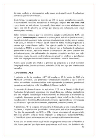 12
de modo imediato, e estes conceitos serão usados no desenvolvimento de aplicativos
comerciais que são tipo windows.
Desta forma, vou apresentar os conceitos da OO em alguns exemplos tipo console.
Adicionalmente, você deve perceber que a orientação a objetos não tem nada a ver
com o fato do seu aplicativo ser tipo console, tipo windows ou mesmo windows service
(que é um tipo de aplicativo de serviço que funciona em background, nem sequer
aparece para o usuário!).
Então, é mesmo vantajoso que você concentre a atenção no entendimento da OO sem
ter que ao mesmo tempo se concentrar na construção de aplicativos janela (windows)
os quais por si só consomem muito tempo no planejamento da interface com o usuário.
Além disso, os aplicativos windows devem seguir um padrão reconhecido para que o
mesmo seja comercialmente padrão. Este tipo de padrão de construção deve ser
consultado na MSDN a outros lugares da Internet para a finalização de aplicativos
padronizados windows. Após você dominar os conceitos da OO, iremos construir dois
aplicativos windows (não padronizados, são pequenos exemplos) e você terá uma visão
muito mais precisa de como construir classes em aplicativos windows (e que algumas
vezes nem sequer precisam estar relacionadas diretamente a todos os formulários!).
Vamos agora discutir em detalhes o processo de compilação e a CLR (Common
Language Runtime, que está por trás da plataforma .NET), para logo após entrarmos nos
exemplos.
A Plataforma .NET
A primeira versão da plataforma .NET foi lançada em 15 de janeiro de 2002 pela
Microsoft Corporation. Esta plataforma é extremamente inovadora e veio a atender
muitas necessidades e resolver conflitos sérios apresentados por exemplo quando você
escrevia um aplicativo no velho Visual Basic 6.0 (agora é velho!).
O ambiente de desenvolvimento de aplicativos .NET traz a filosofia RAD (Rapid
Application Development) apresentada pelo Visual Basic, mas embutido na plataforma
está uma completa reestruturação do funcionamento dos executáveis e do ambiente de
compilação. O ambiente permite que o desenvolvedor fique mais livre dos detalhes de
mais baixo nível do sistema, liberando muitos recursos, e permitindo que você se ocupe
do alto nível da lógica em nível comercial, empresarial, doméstico, hobbie, etc.
A plataforma .NET é composta por uma série de ferramentas e uma extensa biblioteca
de classes já implementadas, permitindo a construção de aplicativos muito poderosos.
Nos dias da programação pré-.NET, as IDEs criavam um executável não gerenciado
para o seu aplicativo (note que muitas linguagens são compiladas e outras interpretadas,
o Visual Basic possui ambas as características) trazendo problemáticas fantásticas.
Nesses dias era muito comum você instalar um programa interessante no Windows, e
dias depois, perceber que algum outro programa que você usava com freqüência não
 