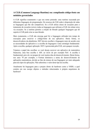14
A CLR (Common Language Runtime) ou: compilando código-fonte em
módulos gerenciados
A CLR significa exatamente o que seu nome pretende: uma runtime executada por
diferentes linguagens de programação. Os recursos da CLR estão à disposição de todas
as linguagens que lhe são compatíveis. Se a CLR utiliza classe de exceções para o
tratamento de exceções (erros), todas as linguagens que utilizam a CLR vão relatar erros
via exceções. Se a runtime permite a criação de threads qualquer linguagem que dê
suporte à CLR pode criar as suas threads.
Mais exatamente, a CLR não enxerga qual foi a linguagem utilizada (em tempo de
execução) para escrever o código-fonte do seu aplicativo. Desta forma, os
desenvolvedores da plataforma .NET devem escolher a linguagem mais de acordo com
as necessidades do aplicativo e a escolha da linguagem é uma estratégia fundamental.
Após a escolha, qualquer aplicação .NET é gerenciada pela CLR, sem quaquer exceção.
Vejamos o papel das escolhas: se você deseja escrever um aplicativo de matemática
financeira, uma boa escolha é APL ao invés de por exemplo Perl. A escolha é
fundamental, pois ela vai poupar de você muitos dias de desenvolvimento. Desta forma,
nos anos 70 por exemplo, o Fortran dominava a arena do desenvolvimento de
aplicações matemáticas, devido ao fato da sintaxe de sua linguagem ser mais adequada
para tais tipos de aplicações. Não subestime o valor deste tipo de escolha.
Atualmente há linguagens para o projeto direto de hardware como a VHDL a qual
contém em seu escopo objetos e métodos relacionados à própria arquitetura de
hardware!
 