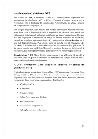 17
A padronização da plataforma .NET
Em outubro de 2000, a Microsoft, a Intel e a Hewlett-Packard propuseram um
subconjunto da plataforma .NET à ECMA (European Computer Manufacturer´s
Association) com a finalidade de padronização. Posteriormente, em 2002, a mesma
ECMA padronizou a linguagem C#.
Esta adoção de padronização é muito bem vinda à comunidade de desenvolvedores,
além disso, como a linguagem C# não é proprietária da Microsoft, mas possui uma
padronização internacional, diferentes plataformas de desenvolvimento que têm por
alvo esta linguagem se beneficiam da adoção da mesma arquitetura de base.Como
exemplo de plataforma open-source para a C#, podemos citar o Sharp Develop que é
uma IDE de propósito geral. Para ser mais exato ela trabalha com três linguagens, VB,
C# e Boo. Experimente baixar o Sharp Develop e você pode desenvolver aplicativos C#
da mesma maneira que na IDE da Microsoft (o conjunto de recursos da Microsoft é
mais amplo, pois é uma plataforma não-gratuita nas versões standard e professional).
Características: A IDE Sharp Develop ainda converte o seu código de VB para C# e
vice-versa, mas não possui a ferramenta de Refatoração de código, essencial para o
desenvolvimento de código modularizado.
A .NET Framework Class Library (a biblioteca de classes da
plataforma .NET)
A plataforma possui um conjunto de assemblies . NET denominado Framework Class
Library (FCL). A FCL contém a definição de milhares de tipos, cada um deles
disponibilizando uma funcionalidade diferente. Com esta extensa biblioteca, obtemos
recursos para desenvolvermos os seguintes tipos de aplicações:
 Web Services XML:
 Web Forms:
 Windows Forms:
 Aplicações console para Windows:
 Serviços windows:
 Bibliotecas de componentes:
 Aplicações móveis e embarcadas:
 