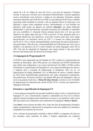 19
Apesar de a IL ser código de mais alto nível, o seu grau de segurança é bastante
elevado. É claro que é até fácil usar a ferramenta ILDisassembler e realizar engenharia
reversa, descobrindo como funciona o código de sua aplicação. Entretanto, quando
realizamos aplicações tipo Web Services XML ou uma aplicação Web Forms, o módulo
gerenciado acaba residindo no servidor e não na máquina cliente, de modo que a sua
aplicação é segura contra engenharia reversa. Adicionalmente, se você distribui seu
aplicativo, pode pensar em adquirir um utilitário ofuscador com algum fabricante
independente, o qual providenciará a proteção necessária (ele embaralha os metadados
dos seus assemblies). A ofuscação oferece proteção parcial pois a IL tem que estar
disponível em algum lugar para que a CLR a processe. O mais adequado pode ser a
construção híbrida dos seus aplicativos, você pode construir parte dele como código
não-gerenciado, em instruções nativas de CPU e o restante em código gerenciado
através da IL. Isto se chama interoperabilidade (comunicação das partes gerenciadas e
não gerenciadas). Além do mais, a interoperabilidade da CLR permite que você escreva
módulos o seu aplicativo em C# e outros módulos em outras linguagens como VB ou
APL. Este tipo de integração de linguagens num mesmo projeto é algo que jamais
houvera sido tentado antes do advento da tecnologia .NET.
A Linguagem de Programação C#
A ECMA é uma organização que foi fundada em 1961 e dedica-se à padronização dos
Sistemas de Informação. Após 1994, passou a ser conhecido com ECMA International
para refletir mais amplamente o seu escopo internacional. Em 2000, o ECMA recebeu
oficialmente as especificações da linguagem C#, um conjunto de bibliotecas de classes e
o ambiente para a execução da padronização (a plataforma .NET em si). As
especificações de código detalhando a C#, as bibliotecas de classes e funções internas
do CLR foram disponibilizadas gratuitamente não sendo componentes proprietárias.
Isto permite que você possa construir a sua própria IDE para esta linguagem e aliás, já
existe uma gratuita muito boa, a Sharp Develop (baixaki, encontra-se no). O trabalho
de padronização foi elaborado pelo comitê ECMA TC39, o mesmo que padronizou a
linguagem JavaScript.
Estrutura e especificação da linguagem C#
A nossa pequena monografia não pretende estabelecer todas os itens e características da
linguagem C#, ela é extremamente complexa e demandaria um livro de no mínimo
algumas centenas de páginas para arranharmos um pouco a sua superfície, então vamos
falar aqui apenas dos componentes mais importantes da linguagem: classes e objetos.
Uma classe é uma estrutura de dados ativa. Antes dos dias da programação orientada a
objetos, programadores organizavam os programas como uma seqüência de instruções,
compiladas num ambiente de alto nível.
Com o advento da programação orientada a objetos (OOP), os programas são hoje em
dia encarados como estruturas de dados e funções organizados em conjuntos
 