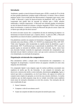 2
Introdução
Atualmente, quando se trata de desenvolvimento para a WEB, o mundo da TI se divide
em duas grandes plataformas: produtos made in Microsoft e os demais. Entre os demais
podemos incluir a Java (criada pela Sun Microsystems) e linguagens open source como
o PHP. A Microsoft, a partir do desenvolvimento da plataforma .NET em 2002, tem
conquistado uma grande fatia do mercado de soluções para a WEB, soluções
embarcadas e soluções empresariais. A Microsoft tem realizado grandes investimentos
na área de desenvolvimento de sistemas e soluções integradas à WEB. Como resultado
destes investimentos, a carteira de clientes da Microsoft não pára de crescer. Quais são
os fatores que estão por trás deste sucesso?
Os motivos de tanto sucesso são: a competência da área de marketing da empresa e as
ferramentas de desenvolvimento que a empresa oferece. A partir de 2002, a Microsoft
disponibiliza aos desenvolvedores a plataforma (framework) .NET.
Esta plataforma constitui um conjunto de ferramentas e linguagens de desenvolvimento
incluindo entre estas últimas: a XML, C#, VB.NET (ou simplesmente VB) e ASP. NET.
Todas estas linguagens estão incorporadas na espinha dorsal da plataforma a qual é
denominada .NET. O profissional que é especializado na plataforma .NET conta com
grandes opções no mercado de trabalho, sendo muito valorizado. Agora, vamos fazer
uma descrição bastante resumida da organização estruturada dos computadores cuja
descrição tem por objetivo esclarecer como e por que ocorre o processo de compilação
e/ou interpretação, na construção de programas.
Organização estruturada dos computadores
Para entendermos melhor a relação entre o funcionamento dos computadores e as
linguagens de programação, é razoável termos um pequeno vislumbre de como estas
máquinas são estruturadas.
Um computador digital é uma máquina capaz de realizar problemas executando uma
seqüência de tarefas que lhe são fornecidas. A este conjunto de instruções, que
descrevem a natureza das tarefas a serem realizadas, denominamos programa. Agora, é
notável que todos os computadores, no nível mais básico, são capazes de realizar um
conjunto muito simples de operações, no nível dos seus circuitos eletrônicos. As tarefas
complexas que um dado programa exige são na verdade convertidas numa seqüência
muito maior de instruções elementares no nível dos circuitos. Tais instruções não são
mais complicadas do que:
 Somar 2 números
 Comparar o valor de um número com 0.
 Copiar um conjunto de dados de uma parte da memória para outra.
 