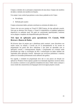21
Campos e métodos são os principais componentes de uma classe. Campos são membros
de dados e métodos são membros de funções.
Um campo é uma variável que pertence a uma classe, podendo ser de 2 tipos:
 Pré-definida
 Definida pelo usuário
Campos armazenam dados, portanto constituem as estruturas de dados em si.
Vamos criar um novo projeto no Visual C# 2008 Express, do tipo aplicação console.
Note que ao abrirmos New Project, o Visual C# disponibiliza os templates (gabaritos)
disponíveis no ambiente atual. Ele pode ser customizado (aperfeiçoado), conforme
novos plugins e templates são disponibilizados pela Microsoft.
Três tipos de aplicações para aprendermos C#: Console, WEB
Browser e Bancos de Dados.
Há diversos tipos de projeto que a plataforma pode construir, como discutimos nas
seções acima, no entanto, o novato em C# (e principalmente se for novato na
programação em geral) não deve subestimar o que pode ser aprendido com as
aplicações console, e estrategicamente falando, o programador em evolução acaba
percebendo que todas as tecnologias da OO e comunicações de dados também são
suportadas pelas aplicações console. Aplicações que envolvem polinômios e matrizes
podem ser executadas perfeitamente neste ambiente não-gráfico.
Em seguida, o estudante de programação deve dar os seus passos em direção aos
aplicativos Windows Forms (apenas quando tiver dominado algoritmos razoáveis feitos
em console) e construir os seus gabaritos (templates) de classe. Então vamos começar o
nosso estudo das características da linguagem através de alguns projetos console.
 