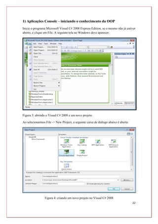 22
1) Aplicações Console – iniciando o conhecimento da OOP
Inicie o programa Microsoft Visual C# 2008 Express Edition, se o mesmo não já estiver
aberto, e clique em File. A seguinte tela no Windows deve aparecer:
Figura 3: abrindo o Visual C# 2008 e um novo projeto.
Ao selecionarmos File -> New Project, a seguinte caixa de diálogo abaixo é aberta:
Figura 4: criando um novo projeto no Visual C# 2008
 