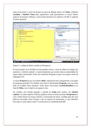 23
Após escrevermos o nome do projeto na caixa de diálogo acima, em Name, configure
Location e Solution Name para registrarmos onde guardaremos os novos futuros
arquivos de projetos. Marque a caixa Create directory for solution e dê OK A seguinte
tela deve aparecer:
Figura 5: o código de Main, contido em Program.cs
O nosso projeto vê-se dividido em três grandes setores: a área de edição de código (em
amarelo), o solution explorer e o painel properties que mostra todas as propriedades de
algum objeto selecionado. Neste caso selecionei Program.cs (que é um arquivo-fonte da
linguagem C#).
A classe Program possui um método Main, responsável pelo carregamento e execução
do programa principal. Por default, esta classe é denominada Program, mas seu nome
pode ser mudado neste momento. Antes disso, escrevemos Console.Readline( ); ao
final do Main, com o objetivo de segurar a tela.
Na verdade, este método aguarda a entrada de string pelo usuário. No solution
explorer, no canto superior à direita, podemos clicar no nome da classe (Program.cs) e
com o botão direito do mouse solicitar a renomeação da classe. Cuidado para não usar
palavras reservadas como Console e não se esqueça da terminação .cs, que identifica
este arquivo como arquivo tipo C#, pronto para ser compilado pela IDE.
 
