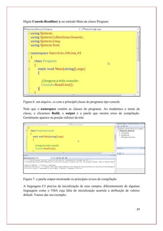 24
Digite Console.Readline( ); no método Main da classe Program:
Figura 6: um arquivo .cs com a principal classe do programa tipo console
Note que o namespace contém as classes do programa. Ao mudarmos o nome da
classe, e clicarmos Build, o output é a janela que mostra erros de compilação.
Geralmente aparece na porção inferior da tela:
Figura 7: a janela output mostrando os principais avisos de compilação
A linguagem C# precisa da inicialização de seus campos, diferentemente de algumas
linguagens como o VBA cuja falta de inicialização acarreta a atribuição de valores
default. Vamos dar um exemplo:
 