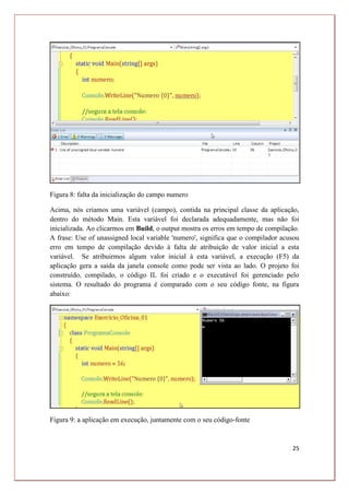 25
Figura 8: falta da inicialização do campo numero
Acima, nós criamos uma variável (campo), contida na principal classe da aplicação,
dentro do método Main. Esta variável foi declarada adequadamente, mas não foi
inicializada. Ao clicarmos em Build, o output mostra os erros em tempo de compilação.
A frase: Use of unassigned local variable 'numero', significa que o compilador acusou
erro em tempo de compilação devido à falta de atribuição de valor inicial a esta
variável. Se atribuirmos algum valor inicial à esta variável, a execução (F5) da
aplicação gera a saída da janela console como pode ser vista ao lado. O projeto foi
construído, compilado, o código IL foi criado e o executável foi gerenciado pelo
sistema. O resultado do programa é comparado com o seu código fonte, na figura
abaixo:
Figura 9: a aplicação em execução, juntamente com o seu código-fonte
 