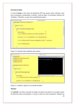 26
Entrada de dados
A classe Console é uma classe da plataforma NET que possui muitos métodos, entre
eles os principais correspondem à entrada e saída de dados. Os principais métodos são
.Readline e .Writeline, os quais são exemplificados abaixo:
Figura 10: entrando dados digitados pelo usuário
Figura 11: rodando o aplicativo de entrada de dados
Métodos
Um método é um bloco nomeado de código executável, que pode ser executado a partir
de diferentes partes do programa, e mesmo a partir de outros programas. Quando um
 