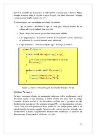 27
método é chamado, ele é executado e então retorna ao código que o chamou. Alguns
métodos retornam valor à posição a partir da qual eles foram chamados. Métodos
correspondem a funções membro em C++.
A mínima sintaxe para a criação de um método é a seguinte:
 Tipo de retorno – Estabelece o tipo de valor que o método retorna. Se um
método não retorna nada ele é de tipo void.
 Nome – Especifica o nome que você escolheu para o método.
 Lista de parâmetros – Consiste no mínimo de um conjunto vazio de parênteses,
os parâmetros devem estar contidos nestes parênteses.
 Corpo do método – Consiste de alguma lógica de código executável.
Figura 12: Método sem retorno, com modificador de acesso private
Métodos e Parâmetros
Até agora vimos que métodos são unidades de código que podem ser chamadas a partir
de muitos lugares de seu programa, e podem retornar um único valor ao código
chamador. Retornar um único valor certamente é valioso, mas o que ocorre se você
decide retornar mais de um valor ao código principal? Se você deseja retornar múltiplos
valores, você deve usar parâmetros. Pode ocorrer de você desejar passar dados a um
método quando ele inicia execução. Parâmetros são variáveis especiais utilizadas para
realizar ambas as tarefas. Os parâmetros passados entre os métodos são divididos em
formais e reais. Vamos explicar a diferença entre eles:
 