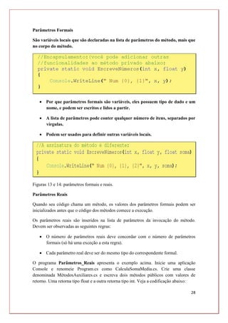 28
Parâmetros Formais
São variáveis locais que são declaradas na lista de parâmetros do método, mais que
no corpo do método.
 Por que parâmetros formais são variáveis, eles possuem tipo de dado e um
nome, e podem ser escritos e lidos a partir.
 A lista de parâmetros pode conter qualquer número de itens, separados por
vírgulas.
 Podem ser usados para definir outras variáveis locais.
Figuras 13 e 14: parâmetros formais e reais.
Parâmetros Reais
Quando seu código chama um método, os valores dos parâmetros formais podem ser
inicializados antes que o código dos métodos comece a execução.
Os parâmetros reais são inseridos na lista de parâmetros da invocação do método.
Devem ser observadas as seguintes regras:
 O número de parâmetros reais deve concordar com o número de parâmetros
formais (só há uma exceção a esta regra).
 Cada parâmetro real deve ser do mesmo tipo do correspondente formal.
O programa Parâmetros_Reais apresenta o exemplo acima. Inicie uma aplicação
Console e renomeie Program.cs como CalculaSomaMedia.cs. Crie uma classe
denominada MétodosAuxiliares.cs e escreva dois métodos públicos com valores de
retorno. Uma retorna tipo float e a outra retorna tipo int. Veja a codificação abaixo:
 