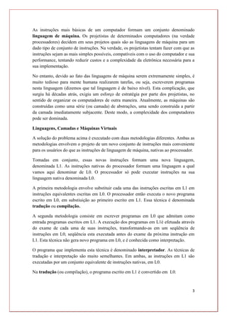 3
As instruções mais básicas de um computador formam um conjunto denominado
linguagem de máquina. Os projetistas de determinados computadores (na verdade
processadores) decidem em seus projetos quais são as linguagens de máquina para um
dado tipo de conjunto de instruções. Na verdade, os projetistas tentam fazer com que as
instruções sejam as mais simples possíveis, compatíveis com o uso do computador e sua
performance, tentando reduzir custos e a complexidade da eletrônica necessária para a
sua implementação.
No entanto, devido ao fato das linguagens de máquina serem extremamente simples, é
muito tedioso para mente humana realizarem tarefas, ou seja, escreverem programas
nesta linguagem (dizemos que tal linguagem é de baixo nível). Esta complicação, que
surgiu há décadas atrás, exigiu um esforço de estratégia por parte dos projetistas, no
sentido de organizar os computadores de outra maneira. Atualmente, as máquinas são
construídas como uma série (ou camada) de abstrações, uma sendo construída a partir
da camada imediatamente subjacente. Deste modo, a complexidade dos computadores
pode ser dominada.
Linguagens, Camadas e Máquinas Virtuais
A solução do problema acima é executado com duas metodologias diferentes. Ambas as
metodologias envolvem o projeto de um novo conjunto de instruções mais conveniente
para os usuários do que as instruções de linguagem de máquina, nativas ao processador.
Tomadas em conjunto, essas novas instruções formam uma nova linguagem,
denominada L1. As instruções nativas do processador formam uma linguagem a qual
vamos aqui denominar de L0. O processador só pode executar instruções na sua
linguagem nativa denominada L0.
A primeira metodologia envolve substituir cada uma das instruções escritas em L1 em
instruções equivalentes escritas em L0. O processador então executa o novo programa
escrito em L0, em substiuição ao primeiro escrito em L1. Essa técnica é denominada
tradução ou compilação.
A segunda metodologia consiste em escrever programas em L0 que admitam como
entrada programas escritos em L1. A execução dos programas em L1é efetuada através
do exame de cada uma de suas instruções, transformando-as em um seqüência de
instruções em L0, seqüência esta executada antes do exame da próxima instrução em
L1. Esta técnica não gera novo programa em L0, e é conhecida como interpretação.
O programa que implementa esta técnica é denominado interpretador. As técnicas de
tradução e interpretação são muito semelhantes. Em ambas, as instruções em L1 são
executadas por um conjunto equivalente de instruções nativas, em L0.
Na tradução (ou compilação), o programa escrito em L1 é convertido em L0.
 