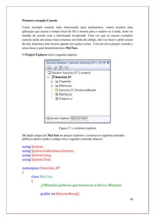 30
Primeiro exemplo Console
Como exemplo console mais interessante para analisarmos, vamos mostrar uma
aplicação que acessa o tempo local do SO e mostra para o usuário se é tarde, noite ou
manhã, de acordo com a informação recuperada. Uma vez que os nossos exemplos
console serão um pouco mais extensos em linha de código, não vou fazer o print screen
da tela, usaremos este recurso apenas em seções curtas. Crie um novo projeto console e
uma classe a qual denominaremos MyClass.
O Project Explorer terá o seguinte aspecto:
Figura 17: o solution explorer
Dê duplo clique em MyClass no project explorer e construa os seguintes métodos
públicos abaixo (todo o código terá o seguinte conteúdo abaixo):
using System;
using System.Collections.Generic;
using System.Linq;
using System.Text;
namespace Exercício_07
{
class MyClass
{
//Métodos públicos que fornecem a Hora e Minutos:
public int RetorneHora()
 