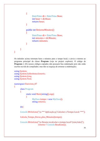 31
{
DateTime dt = DateTime.Now;
int hour = dt.Hour;
return hour;
}
public int RetorneMinutes()
{
DateTime dt = DateTime.Now;
int minutes = dt.Minute;
return minutes;
}
}
}
Os métodos acima retornam hora e minutos para o tempo local, e envia o retorno ao
programa principal da classe Program (veja no project explorer). O código de
Program é: (Os nossos códigos copiados não possuem boa endentação pois não estão
escritos na tela do compilador, mas não se esqueça de arrumar a endentação).
using System;
using System.Collections.Generic;
using System.Linq;
using System.Text;
namespace Exercício_07
{
class Program
{
static void Main(string[] args)
{
MyClass tempo = new MyClass();
string retorno;
do{
Console.WriteLine("n *** Aplicação p/ Calcular o Tempo Local: ***");
Calcula_Tempo_Horas_plus_Minutos(tempo);
Console.WriteLine("n Deseja recalcular o tempo local? (sim/não)");
retorno = Console.ReadLine();
 