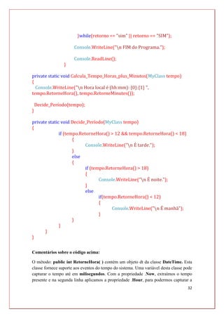32
}while(retorno == "sim" || retorno == "SIM");
Console.WriteLine("n FIM do Programa.");
Console.ReadLine();
}
private static void Calcula_Tempo_Horas_plus_Minutos(MyClass tempo)
{
Console.WriteLine("n Hora local é (hh:mm): {0}:{1} ",
tempo.RetorneHora(), tempo.RetorneMinutes());
Decide_Período(tempo);
}
private static void Decide_Período(MyClass tempo)
{
if (tempo.RetorneHora() > 12 && tempo.RetorneHora() < 18)
{
Console.WriteLine("n É tarde.");
}
else
{
if (tempo.RetorneHora() > 18)
{
Console.WriteLine("n É noite.");
}
else
if(tempo.RetorneHora() < 12)
{
Console.WriteLine("n É manhã");
}
}
}
}
}
Comentários sobre o código acima:
O método: public int RetorneHora( ) contém um objeto dt da classe DateTime. Esta
classe fornece suporte aos eventos do tempo do sistema. Uma variável desta classe pode
capturar o tempo até em milisegundos. Com a propriedade .Now, extraímos o tempo
presente e na segunda linha aplicamos a propriedade .Hour, para podermos capturar a
 