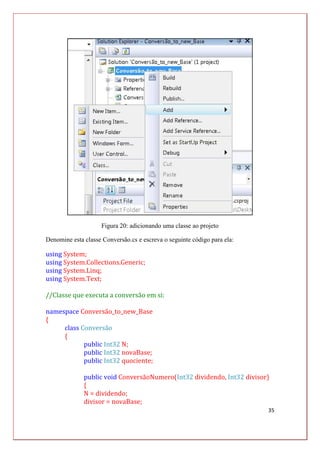 35
Figura 20: adicionando uma classe ao projeto
Denomine esta classe Conversão.cs e escreva o seguinte código para ela:
using System;
using System.Collections.Generic;
using System.Linq;
using System.Text;
//Classe que executa a conversão em si:
namespace Conversão_to_new_Base
{
class Conversão
{
public Int32 N;
public Int32 novaBase;
public Int32 quociente;
public void ConversãoNumero(Int32 dividendo, Int32 divisor)
{
N = dividendo;
divisor = novaBase;
 