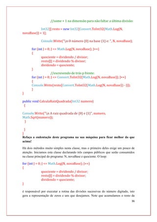 36
//some + 1 na dimensão para não faltar a última divisão:
Int32[] resto = new Int32[Convert.ToInt32(Math.Log(N,
novaBase)) + 1];
Console.Write("n O número {0} na base {1} e: ", N, novaBase);
for (int J = 0; J <= Math.Log(N, novaBase); J++)
{
quociente = dividendo / divisor;
resto[J] = dividendo % divisor;
dividendo = quociente;
}
//escrevendo de trás p frente:
for (int J = 0; J <= Convert.ToInt32(Math.Log(N, novaBase)); J++)
{
Console.Write(resto[Convert.ToInt32(Math.Log(N, novaBase)) - J]);
}
}
public void CalculaRaizQuadrada(Int32 numero)
{
Console.Write("n A raiz quadrada de {0} e {1}", numero,
Math.Sqrt(numero));
}
}
}
Refaça a endentação deste programa na sua máquina para ficar melhor do que
acima!
Há dois métodos muito simples nesta classe, mas o primeiro deles exige um pouco de
atenção. Iniciamos esta classe declarando três campos públicos que serão consumidos
na classe principal do programa: N, novaBase e quociente. O loop:
for (int J = 0; J <= Math.Log(N, novaBase); J++)
{
quociente = dividendo / divisor;
resto[J] = dividendo % divisor;
dividendo = quociente;
}
é responsável por executar a rotina das divisões sucessivas do número digitado, isto
gera a representação de zeros e uns que desejamos. Note que acumulamos o resto da
 