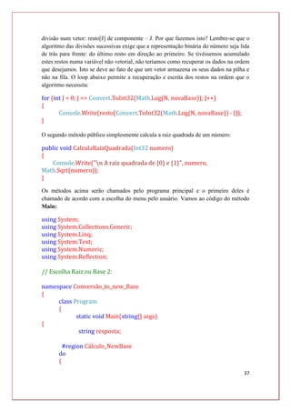 37
divisão num vetor: resto[J] de componente – J. Por que fazemos isto? Lembre-se que o
algoritmo das divisões sucessivas exige que a representação binária do número seja lida
de trás para frente: do último resto em direção ao primeiro. Se tivéssemos acumulado
estes restos numa variável não vetorial, não teríamos como recuperar os dados na ordem
que desejamos. Isto se deve ao fato de que um vetor armazena os seus dados na pilha e
não na fila. O loop abaixo permite a recuperação e escrita dos restos na ordem que o
algoritmo necessita:
for (int J = 0; J <= Convert.ToInt32(Math.Log(N, novaBase)); J++)
{
Console.Write(resto[Convert.ToInt32(Math.Log(N, novaBase)) - J]);
}
O segundo método público simplesmente calcula a raiz quadrada de um número:
public void CalculaRaizQuadrada(Int32 numero)
{
Console.Write("n A raiz quadrada de {0} e {1}", numero,
Math.Sqrt(numero));
}
Os métodos acima serão chamados pelo programa principal e o primeiro deles é
chamado de acordo com a escolha do menu pelo usuário. Vamos ao código do método
Main:
using System;
using System.Collections.Generic;
using System.Linq;
using System.Text;
using System.Numeric;
using System.Reflection;
// Escolha Raiz ou Base 2:
namespace Conversão_to_new_Base
{
class Program
{
static void Main(string[] args)
{
string resposta;
#region Cálculo_NewBase
do
{
 