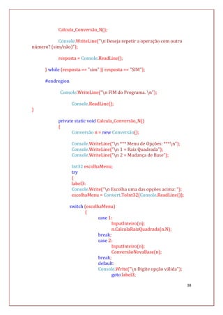 38
Calcula_Conversão_N();
Console.WriteLine("n Deseja repetir a operação com outro
número? (sim/não)");
resposta = Console.ReadLine();
} while (resposta == "sim" || resposta == "SIM");
#endregion
Console.WriteLine("n FIM do Programa. n");
Console.ReadLine();
}
private static void Calcula_Conversão_N()
{
Conversão n = new Conversão();
Console.WriteLine("n *** Menu de Opções: ***n");
Console.WriteLine("n 1 = Raiz Quadrada");
Console.WriteLine("n 2 = Mudança de Base");
Int32 escolhaMenu;
try
{
label3:
Console.Write("n Escolha uma das opções acima: ");
escolhaMenu = Convert.ToInt32(Console.ReadLine());
switch (escolhaMenu)
{
case 1:
InputInteiro(n);
n.CalculaRaizQuadrada(n.N);
break;
case 2:
InputInteiro(n);
ConversãoNovaBase(n);
break;
default:
Console.Write("n Digite opção válida");
goto label3;
 