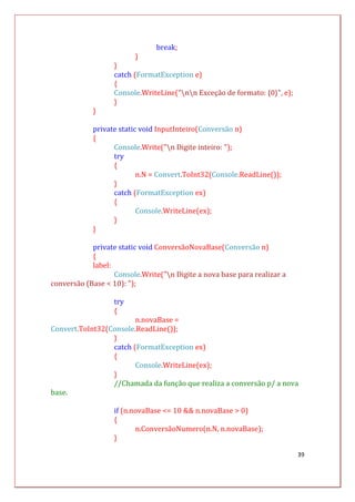 39
break;
}
}
catch (FormatException e)
{
Console.WriteLine("nn Exceção de formato: {0}", e);
}
}
private static void InputInteiro(Conversão n)
{
Console.Write("n Digite inteiro: ");
try
{
n.N = Convert.ToInt32(Console.ReadLine());
}
catch (FormatException ex)
{
Console.WriteLine(ex);
}
}
private static void ConversãoNovaBase(Conversão n)
{
label:
Console.Write("n Digite a nova base para realizar a
conversão (Base < 10): ");
try
{
n.novaBase =
Convert.ToInt32(Console.ReadLine());
}
catch (FormatException ex)
{
Console.WriteLine(ex);
}
//Chamada da função que realiza a conversão p/ a nova
base.
if (n.novaBase <= 10 && n.novaBase > 0)
{
n.ConversãoNumero(n.N, n.novaBase);
}
 