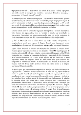 4
O programa escrito em L1 é descartado (no sentido da execução é claro), o programa
convertido em L0 é carregado na memória e executado. Durante a execução, o
programa em L0 é aquele que está "rodando".
Na interpretação, uma instrução da linguagem L1 é executada imediatamente após seu
reconhecimento pelo interpretador. Neste caso não há geração de programa algum. O
próprio interpretador controla as execuções do programa na linguagem L1. De acordo
com a visão do interpretador, L1 é um conjunto de entrada (input). Hoje em dia é muito
comum uma abordagem híbrida trabalhando com ambas as técnicas.
É muito comum ouvir os termos: tal linguagem é interpretada e tal outra é compilada.
Estes termos são equivocados, pois na verdade o trabalho de compilação ou
interpretação é executado por um programa auxiliar para esta tarefa, geralmente na
forma mais moderna como uma IDE (Ambiente de Desenvolvimento Integrado).
A IDE da Microsoft trata o Visual Basic de modo híbrido: interpretando ou
compilando, de acordo com o gosto do freguês. Quando uma linguagem é apenas
compilada quer dizer que não foi construído um interpretador para aquela linguagem.
Agora, vamos descrever o processo de abstração que generaliza o conceito acima.
Podemos pensar agora na existência de uma máquina virtual M1 cuja linguagem de
máquina nativa seja L1. M0 será a máquina correspondente à linguagem L0. Se M1 não
fosse muito cara e pudesse ser construída, não haveria a necessidade de M0. As pessoas
já escreveriam programas em L1 que seriam legíveis por M1. Aqui vem o ponto
importante: apesar da máquina virtual M1 não existir, você pode construir um
compilador ou interpretador para L1 de modo que L1 seja possível de execução pela
máquina real M0. Deste modo, podemos pensar na prática como se a máquina
equivalente M1 existisse de fato!
Na prática, para que o processo de compilação ou tradução seja efetivo é claro que as
linguagens L1 e L0 não são muito diferentes uma da outra. Ou seja, apesar de L1 ser
melhor do que L0 ela ainda está muito longe de ser considerada linguagem de alto nível,
semelhante ao que a mente humana considera cognitivamente adequada e confortável
para trabalhar. Deste modo, a criação da linguagem L1 (que é a linguagem de máquina
da máquina virtual M1) ainda não é muito adequada para a expectativa dos
programadores. O que fazer? O passo óbvio aqui é prosseguir com a estratégia que
acima foi desenvolvida: construímos uma terceira linguagem L2 associada à máquina
virtual M2. De modo análogo, os programadores podem escrever programas em L2
como se a máquina virtual M2 realmente existisse. A criação desta série de linguagens
que evoluem em termos de complexidade, aproximando-se das expectativas cognitivas
humanas, pode prosseguir indefinidamente, até um nível de alguma que sirva aos
propósitos dos programadores. Esta construção, camada a camada, permite a divisão
lógica do computador em seus diversos níveis ou máquinas virtuais.
 